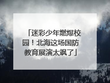 迷彩少年燃爆校园！北海这场国防教育展演太飒了