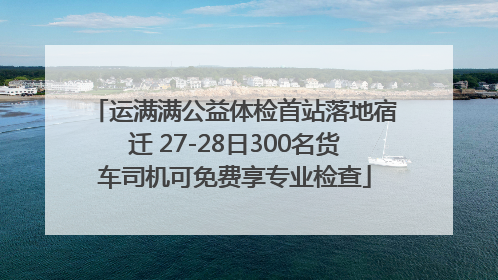 运满满公益体检首站落地宿迁 27-28日300名货车司机可免费享专业检查