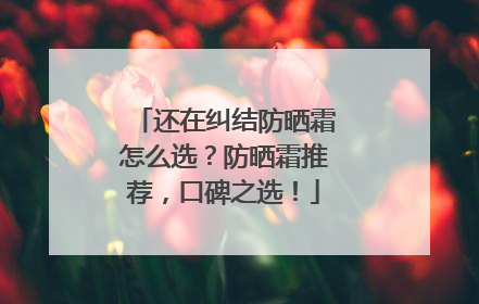 还在纠结防晒霜怎么选？防晒霜推荐，口碑之选！