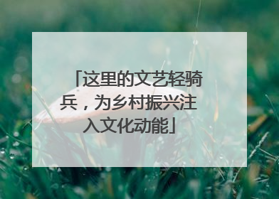 这里的文艺轻骑兵，为乡村振兴注入文化动能