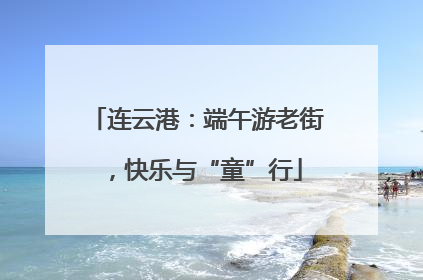 连云港：端午游老街，快乐与“童”行