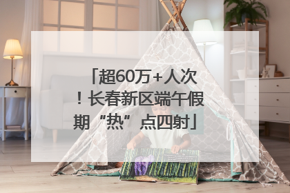 超60万+人次！长春新区端午假期“热”点四射