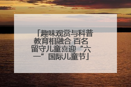 趣味观赏与科普教育相融合 百名留守儿童喜迎“六一”国际儿童节
