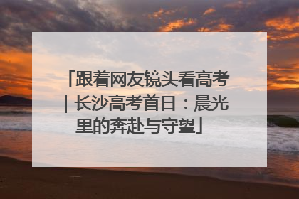 跟着网友镜头看高考｜长沙高考首日：晨光里的奔赴与守望