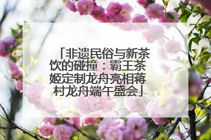 非遗民俗与新茶饮的碰撞：霸王茶姬定制龙舟亮相蒋村龙舟端午盛会