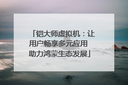 铠大师虚拟机：让用户畅享多元应用 助力鸿蒙生态发展