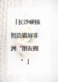 长沙硬核智造霸屏非洲“朋友圈”