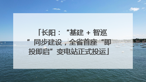 长阳：“基建 + 智巡”同步建设，全省首座“即投即启”变电站正式投运