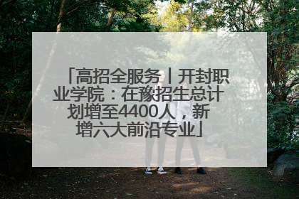 高招全服务丨开封职业学院：在豫招生总计划增至4400人，新增六大前沿专业