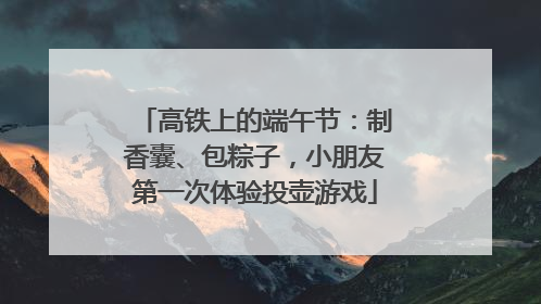 高铁上的端午节：制香囊、包粽子，小朋友第一次体验投壶游戏