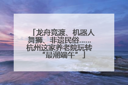 龙舟竞渡、机器人舞狮、非遗民俗……杭州这家养老院玩转“最潮端午”