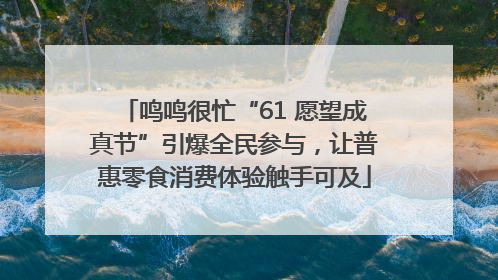 鸣鸣很忙“61 愿望成真节”引爆全民参与，让普惠零食消费体验触手可及