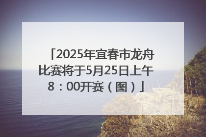 2025年宜春市龙舟比赛将于5月25日上午8：00开赛（图）