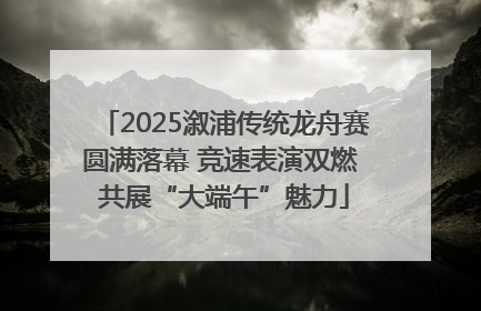 2025溆浦传统龙舟赛圆满落幕 竞速表演双燃 共展“大端午”魅力