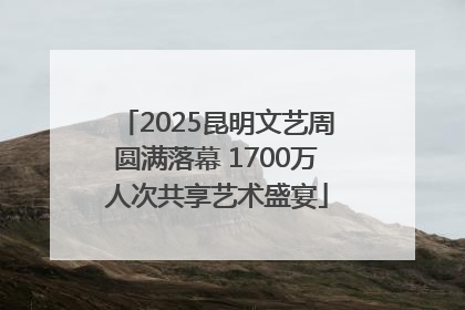 2025昆明文艺周圆满落幕 1700万人次共享艺术盛宴