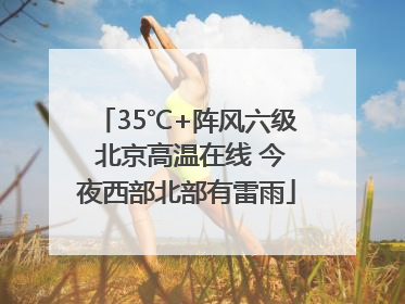 35℃+阵风六级 北京高温在线 今夜西部北部有雷雨