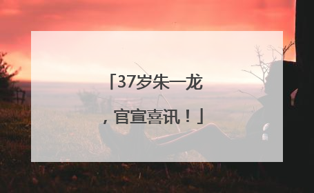 37岁朱一龙，官宣喜讯！