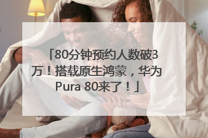 80分钟预约人数破3万！搭载原生鸿蒙，华为Pura 80来了！